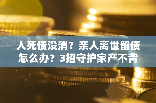 济南人死债没消？亲人离世留债怎么办？3招守护家产不背锅