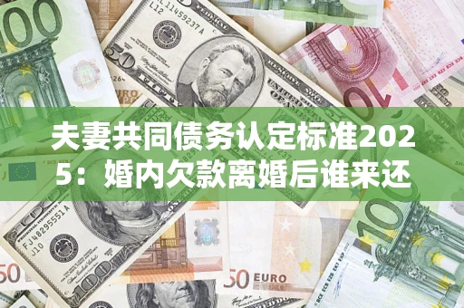 济南夫妻共同债务认定标准2025：婚内欠款离婚后谁来还？