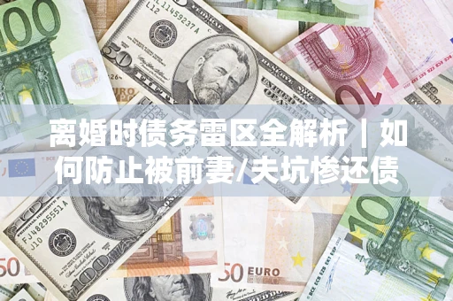 济南离婚时债务雷区全解析｜如何防止被前妻/夫坑惨还债？