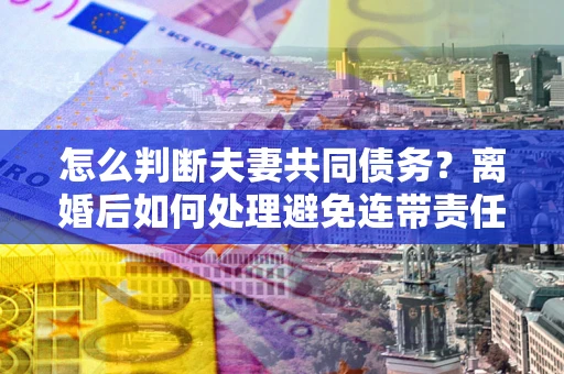 济南怎么判断夫妻共同债务？离婚后如何处理避免连带责任？